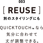 003 [REUSE] 別のスタイリングにも QUICKTOUCHなら気分に合わせて丈が調整できる。
