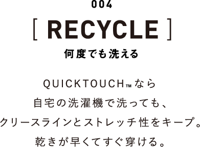 004 [RECYCLE] 何度でも洗える QUICKTOUCHなら自宅の洗濯機で洗っても、クリースラインとストレッチ性をキープ。乾きが早くてすぐ穿ける。
