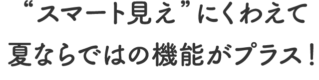 “スマート見え”にくわえて夏ならではの機能がプラス!
