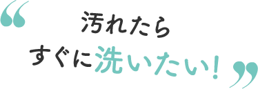 汚れたらすぐに洗いたい！