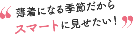 薄着になる季節だからスマートに見せたい！