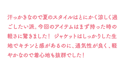 汗っかきなので夏のスタイルは とにかく涼しく過ごしたい派。今回のアイテムはまず持った時の軽さに驚きました！ ジャケットはしっかりした生地でキチンと感があるのに、通気性が良く、軽やかなので着心地も抜群でした！