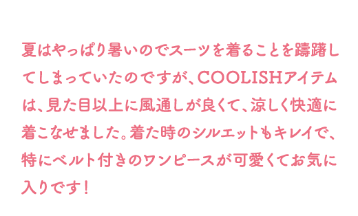 夏はやっぱり暑いのでスーツを着ることを躊躇してしまっていたのですが、COOLISHアイテムは、見た目以上に風通しが良くて、涼しく快適に着こなせました。着た時のシルエットもキレイで、特にベルト付きのワンピースが可愛くてお気に入りです！