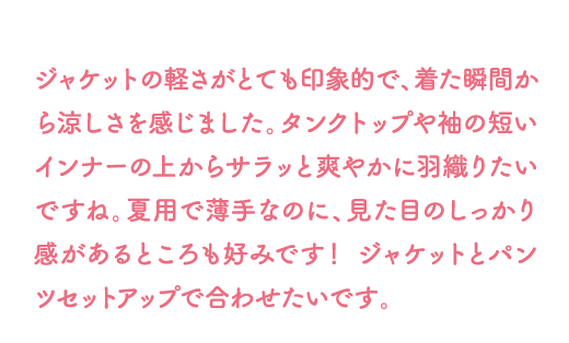 ジャケットの軽さがとても印象的で、着た瞬間から涼しさを感じました。タンクトップや袖の短いインナーの上からサラッと爽やかに羽織りたいですね。夏用で薄手なのに、見た目のしっかり感があるところも好みです！ ジャケットとパンツセットアップで合わせたいです。 